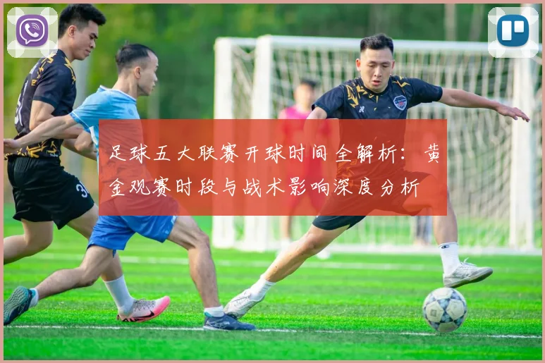 足球五大联赛开球时间全解析：黄金观赛时段与战术影响深度分析