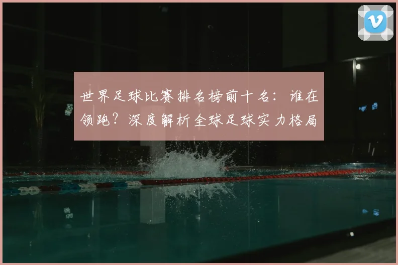 世界足球比赛排名榜前十名:谁在领跑?深度解析全球足球实力格局