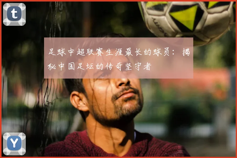 足球中超联赛生涯最长的球员：揭秘中国足坛的传奇坚守者