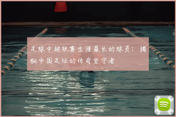 足球中超联赛生涯最长的球员:揭秘中国足坛的传奇坚守者