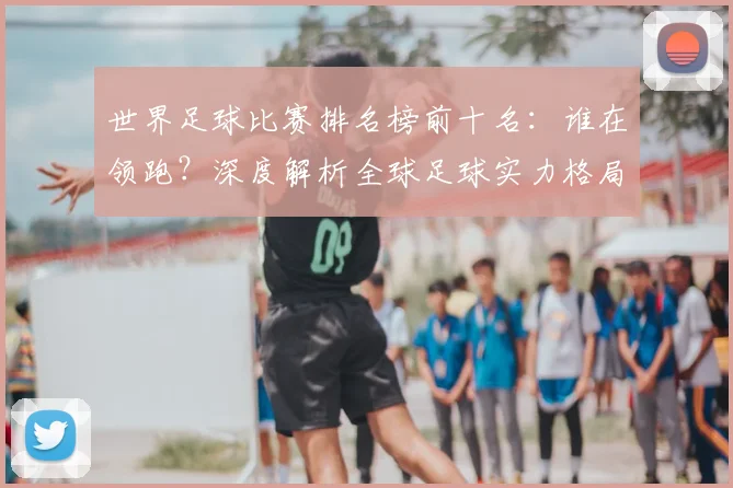 世界足球比赛排名榜前十名:谁在领跑?深度解析全球足球实力格局