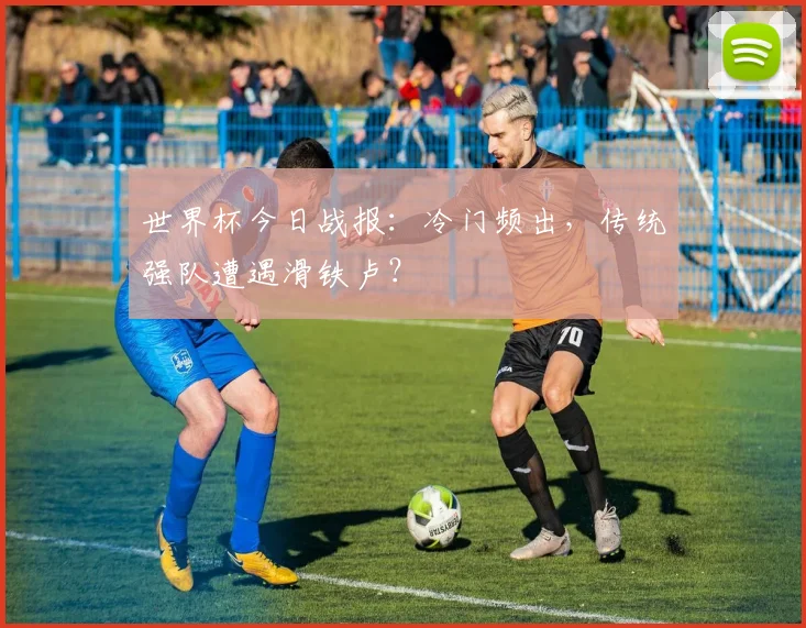 世界杯今日战报:冷门频出,传统强队遭遇滑铁卢?
